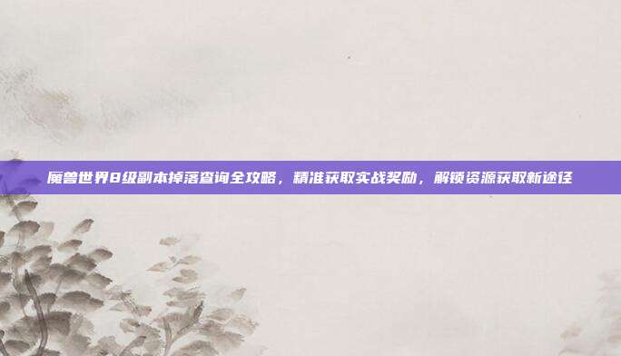 魔兽世界8级副本掉落查询全攻略,精准获取实战奖励,解锁资源获取新途径