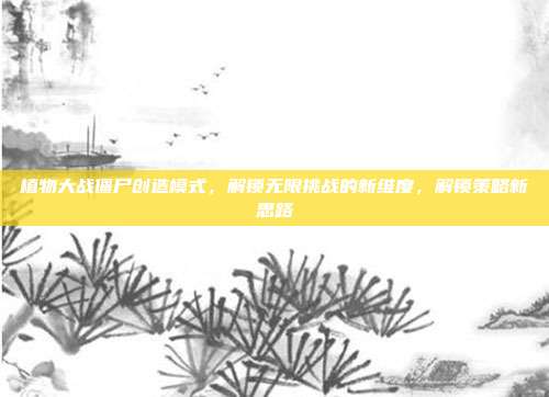 植物大战僵尸创造模式,解锁无限挑战的新维度,解锁策略新思路
