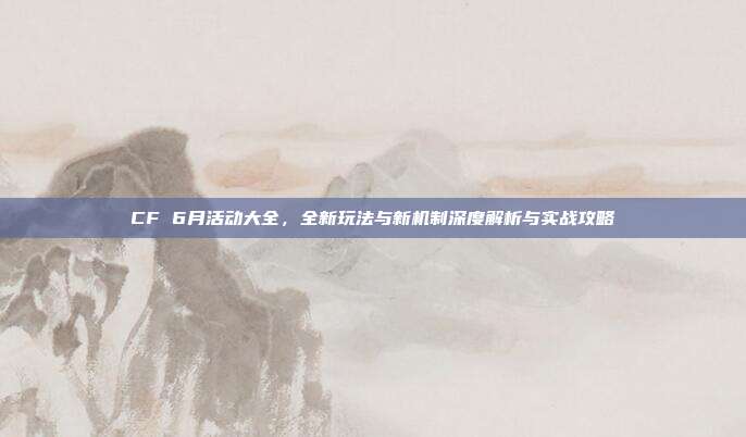 CF 6月活动大全,全新玩法与新机制深度解析与实战攻略