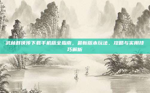 武林群侠传下载手机版全指南,最新版本玩法、攻略与实用技巧解析