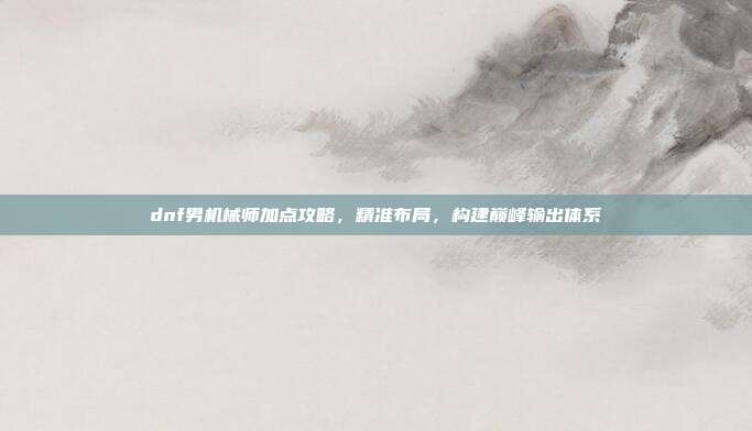 dnf男机械师加点攻略,精准布局,构建巅峰输出体系