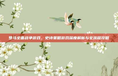 罗马全面战争游戏,史诗策略游戏深度解析与全流程攻略
