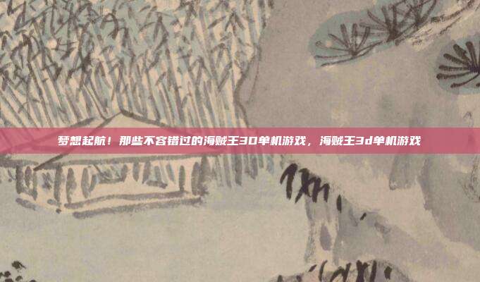 梦想起航!那些不容错过的海贼王3D单机游戏,海贼王3d单机游戏