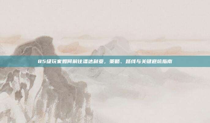 85级玩家如何前往潘达利亚,策略、路线与关键避坑指南
