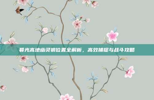 暮光高地幽灵狼位置全解析,高效捕捉与战斗攻略