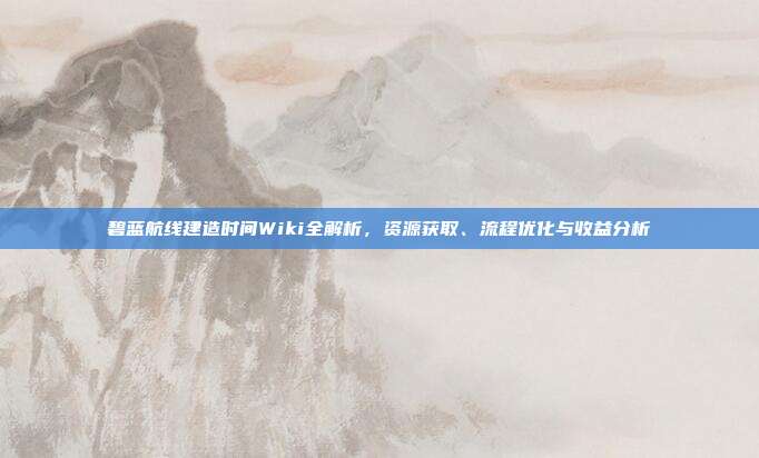 碧蓝航线建造时间Wiki全解析,资源获取、流程优化与收益分析