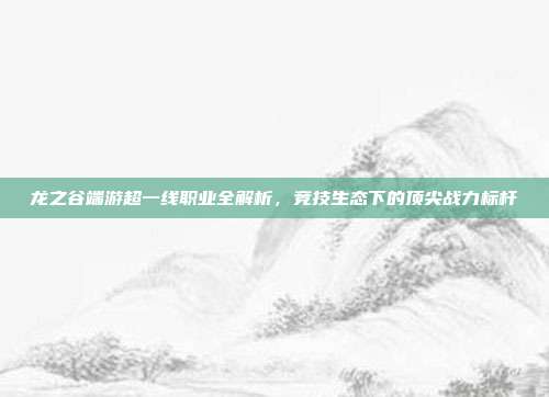 龙之谷端游超一线职业全解析,竞技生态下的顶尖战力标杆
