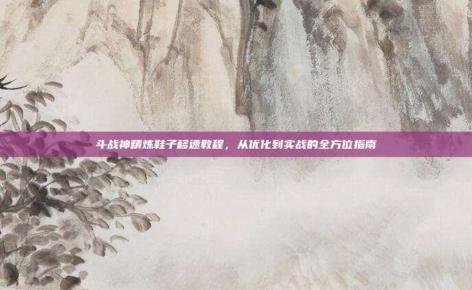 斗战神精炼鞋子移速教程，从优化到实战的全方位指南