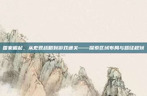 国家崛起,从宏观战略到游戏通关——探索区域布局与路径规划