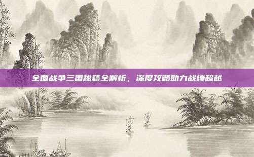 全面战争三国秘籍全解析，深度攻略助力战绩超越