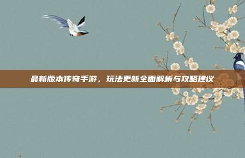 最新版本传奇手游,玩法更新全面解析与攻略建议