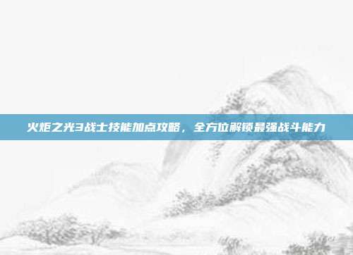 火炬之光3战士技能加点攻略,全方位解锁最强战斗能力