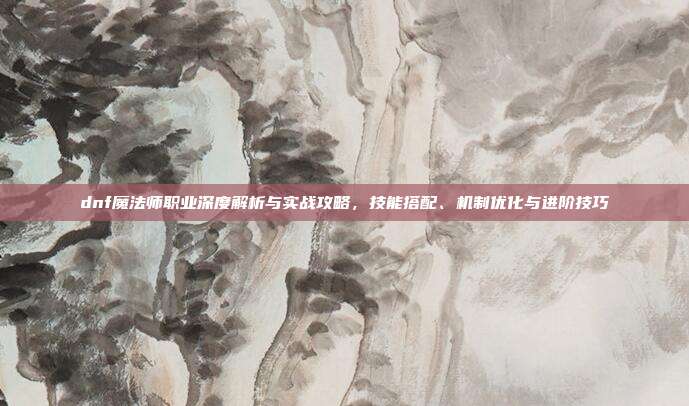 dnf魔法师职业深度解析与实战攻略，技能搭配、机制优化与进阶技巧