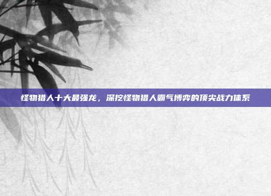 怪物猎人十大最强龙,深挖怪物猎人霸气博弈的顶尖战力体系