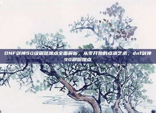 DNF剑神90级刷图加点全面解析,从零开始的点满艺术,dnf剑神90刷图加点