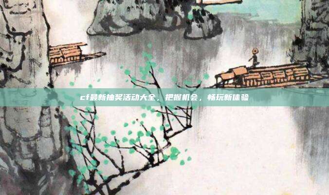 cf最新抽奖活动大全,把握机会,畅玩新体验