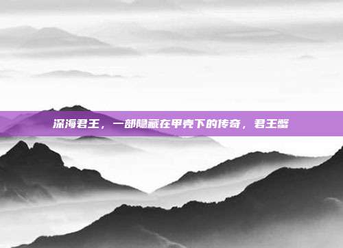 深海君王,一部隐藏在甲壳下的传奇,君王蟹