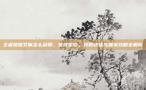 王者荣耀艾琳怎么获得，系统定位、获取途径与通关攻略全解析