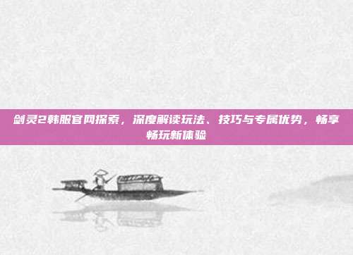 剑灵2韩服官网探索，深度解读玩法、技巧与专属优势，畅享畅玩新体验