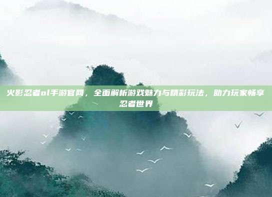 火影忍者ol手游官网，全面解析游戏魅力与精彩玩法，助力玩家畅享忍者世界