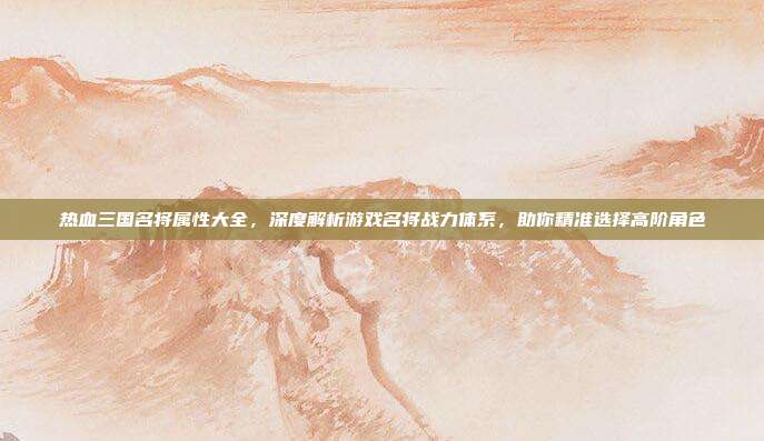 热血三国名将属性大全，深度解析游戏名将战力体系，助你精准选择高阶角色