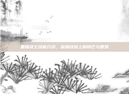 黑暗武士技能介绍,深渊战场上的锋芒与智慧