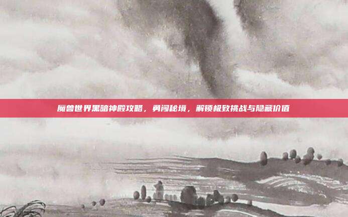 魔兽世界黑暗神殿攻略,勇闯秘境,解锁极致挑战与隐藏价值