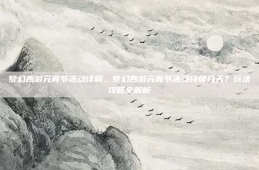 梦幻西游元宵节活动详解,梦幻西游元宵节活动持续几天?玩法攻略全解析