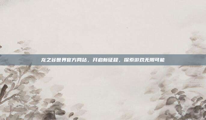 龙之谷世界官方网站,开启新征程,探索游戏无限可能