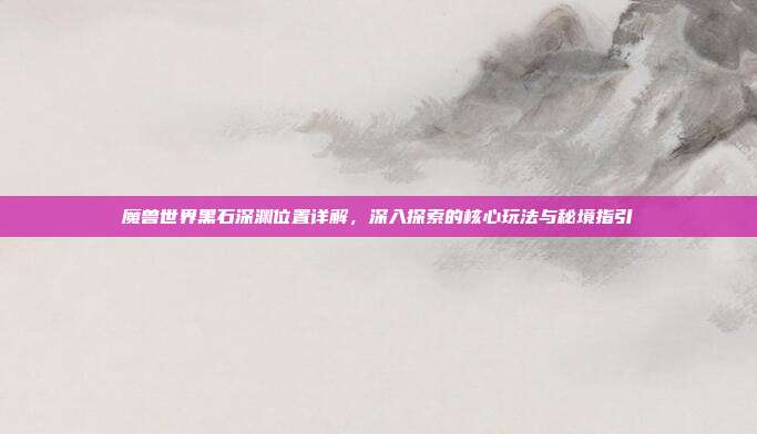 魔兽世界黑石深渊位置详解,深入探索的核心玩法与秘境指引