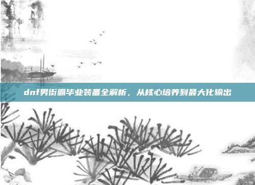 dnf男街霸毕业装备全解析,从核心培养到最大化输出