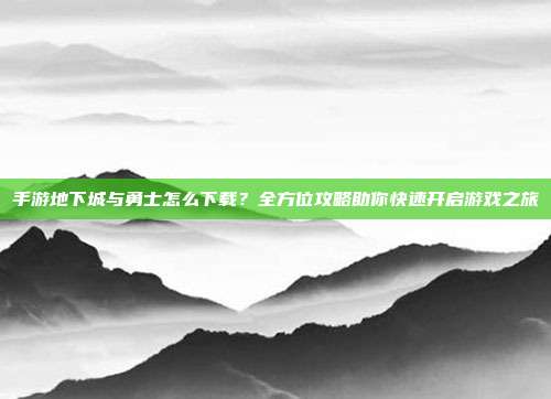 手游地下城与勇士怎么下载？全方位攻略助你快速开启游戏之旅