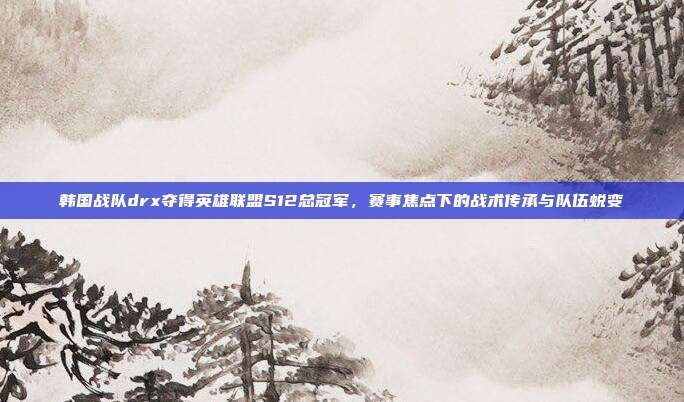 韩国战队drx夺得英雄联盟S12总冠军，赛事焦点下的战术传承与队伍蜕变