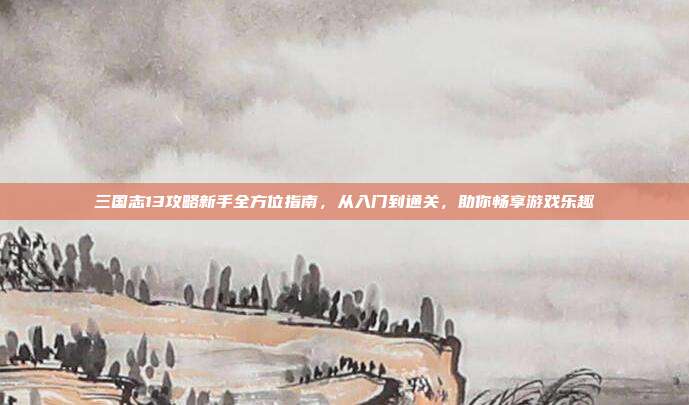 三国志13攻略新手全方位指南，从入门到通关，助你畅享游戏乐趣