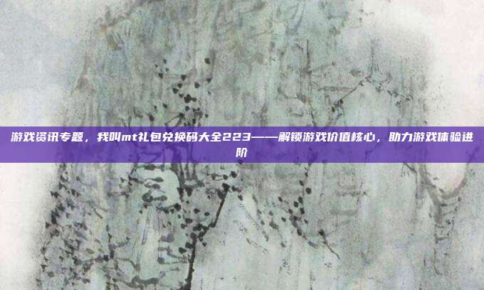 游戏资讯专题，我叫mt礼包兑换码大全223——解锁游戏价值核心，助力游戏体验进阶