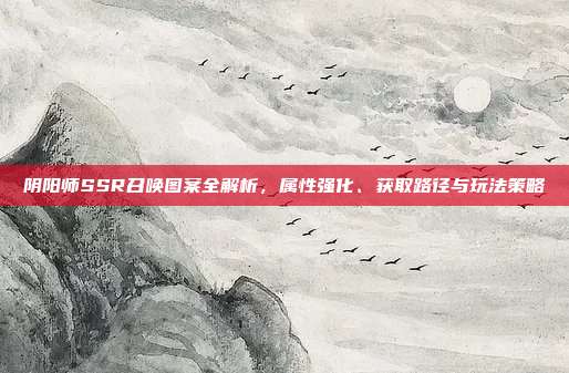 阴阳师SSR召唤图案全解析,属性强化、获取路径与玩法策略