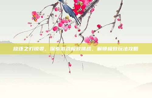 放逐之刃锐雯，探索游戏极致挑战，解锁极致玩法攻略