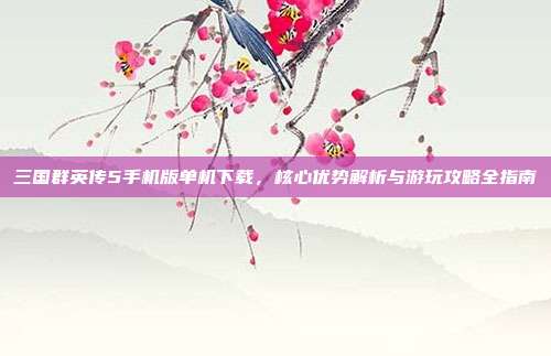 三国群英传5手机版单机下载,核心优势解析与游玩攻略全指南