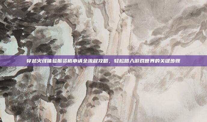 穿越火线体验服资格申请全流程攻略，轻松踏入游戏世界的关键步骤
