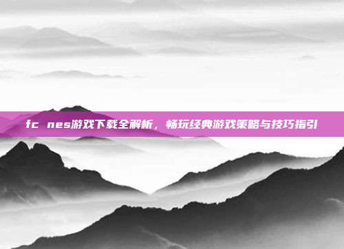 fc nes游戏下载全解析,畅玩经典游戏策略与技巧指引