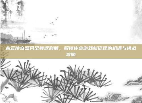 古云传奇蓝月至尊返利版，解锁传奇游戏新征程的机遇与挑战攻略