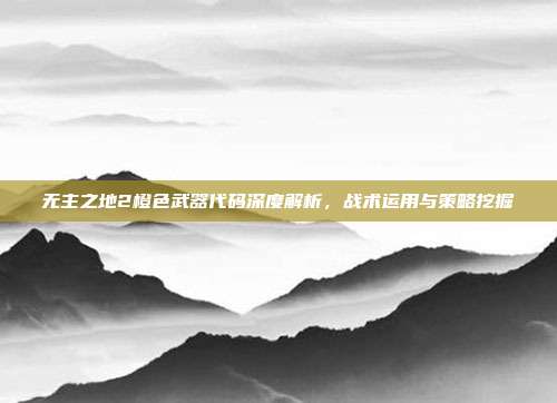 无主之地2橙色武器代码深度解析，战术运用与策略挖掘