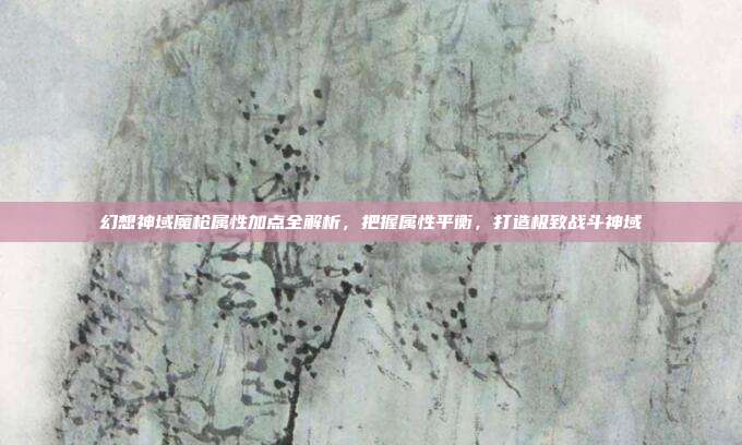 幻想神域魔枪属性加点全解析，把握属性平衡，打造极致战斗神域