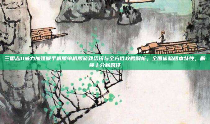 三国志11威力加强版手机版单机版游戏资讯与全方位攻略解析，全面体验版本特性，解锁上分新路径