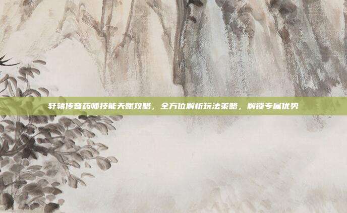 轩辕传奇药师技能天赋攻略,全方位解析玩法策略,解锁专属优势