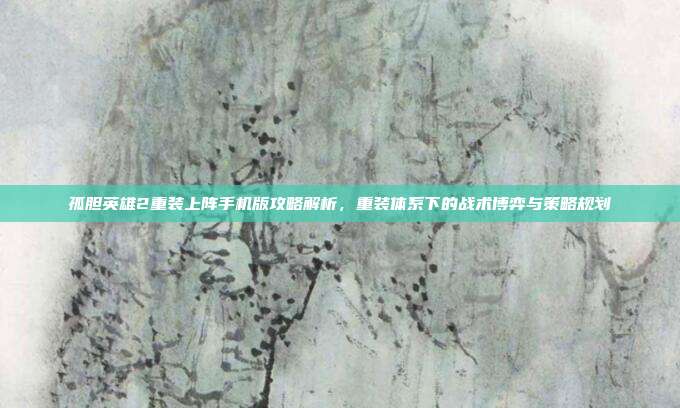 孤胆英雄2重装上阵手机版攻略解析,重装体系下的战术博弈与策略规划