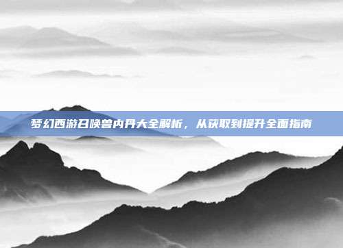 梦幻西游召唤兽内丹大全解析,从获取到提升全面指南