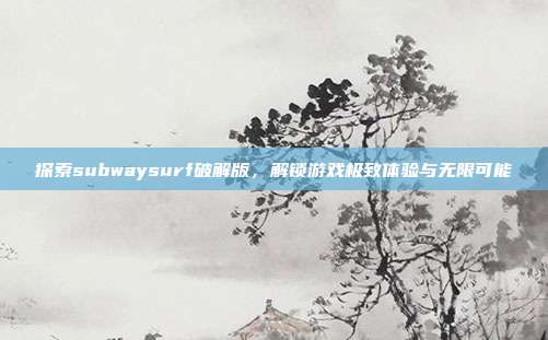 探索subwaysurf破解版,解锁游戏极致体验与无限可能