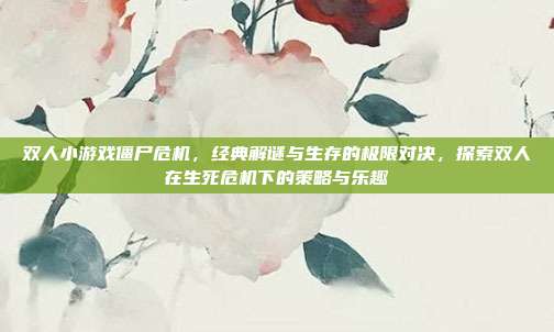 双人小游戏僵尸危机,经典解谜与生存的极限对决,探索双人在生死危机下的策略与乐趣