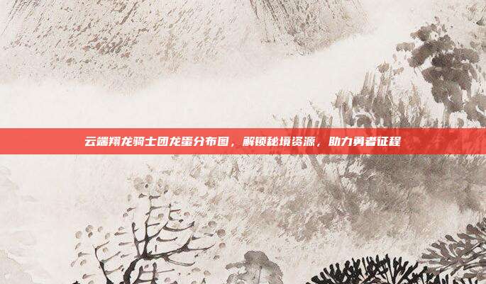 云端翔龙骑士团龙蛋分布图,解锁秘境资源,助力勇者征程